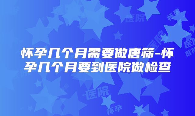 怀孕几个月需要做唐筛-怀孕几个月要到医院做检查