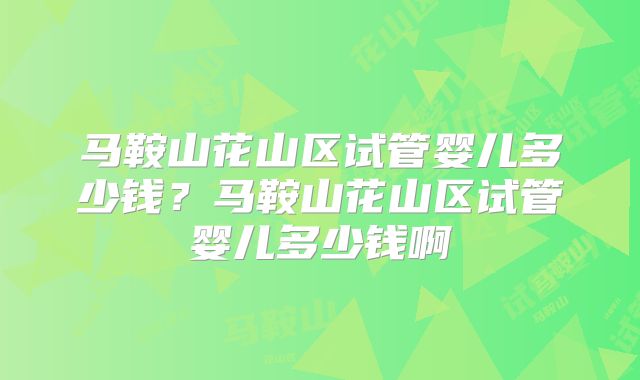 马鞍山花山区试管婴儿多少钱?马鞍山花山区试管婴儿多少钱啊
