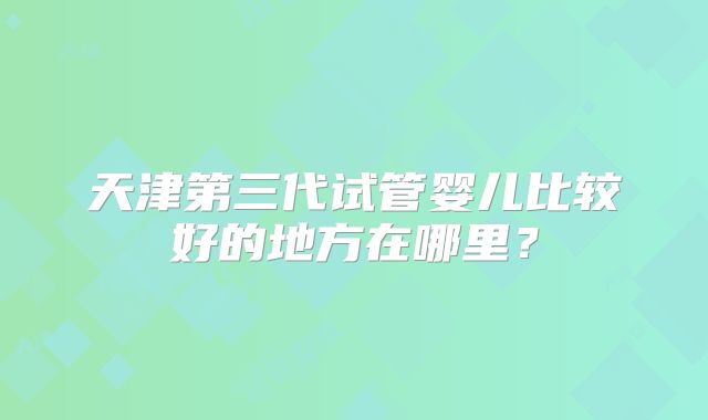 天津第三代试管婴儿比较好的地方在哪里？