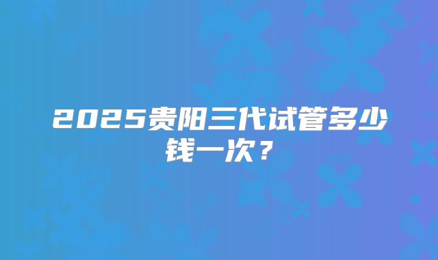 2025贵阳三代试管多少钱一次？