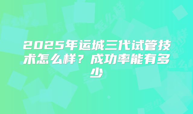 2025年运城三代试管技术怎么样？成功率能有多少