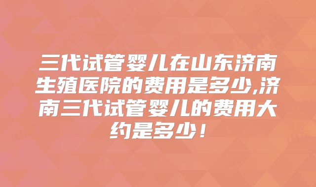 三代试管婴儿在山东济南生殖医院的费用是多少,济南三代试管婴儿的费用大约是多少!