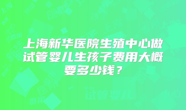 上海新华医院生殖中心做试管婴儿生孩子费用大概要多少钱?