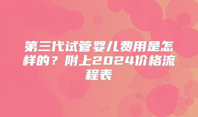 第三代试管婴儿费用是怎样的？附上2024价格流程表