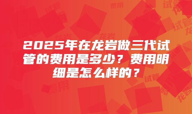 2025年在龙岩做三代试管的费用是多少？费用明细是怎么样的？