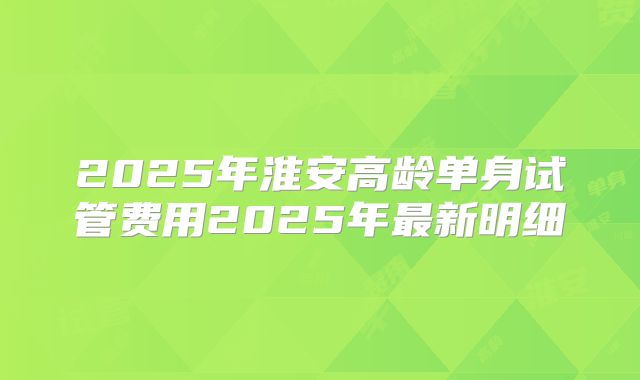 2025年淮安高龄单身试管费用2025年最新明细