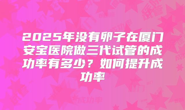 2025年没有卵子在厦门安宝医院做三代试管的成功率有多少？如何提升成功率