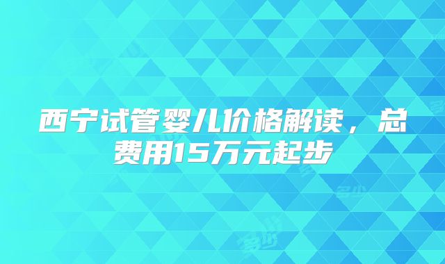 西宁试管婴儿价格解读，总费用15万元起步
