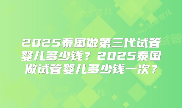 2025泰国做第三代试管婴儿多少钱?2025泰国做试管婴儿多少钱一次?