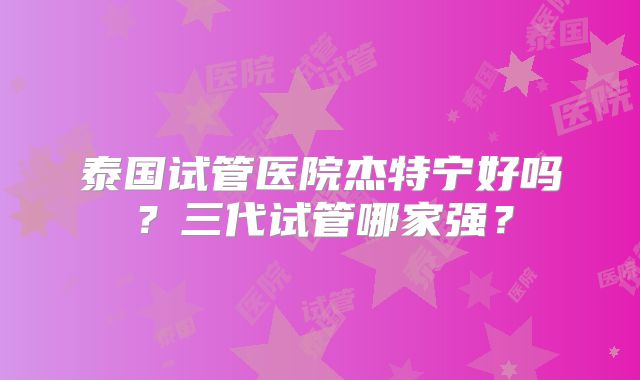 泰国试管医院杰特宁好吗?三代试管哪家强?