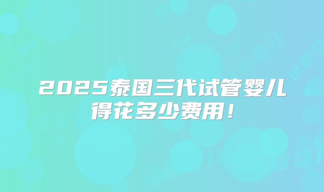 2025泰国三代试管婴儿得花多少费用！