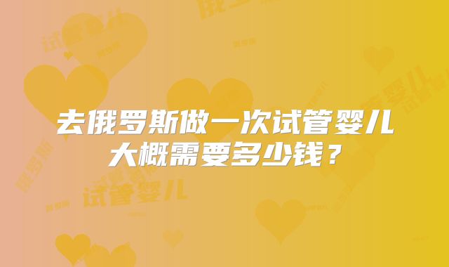 去俄罗斯做一次试管婴儿大概需要多少钱？