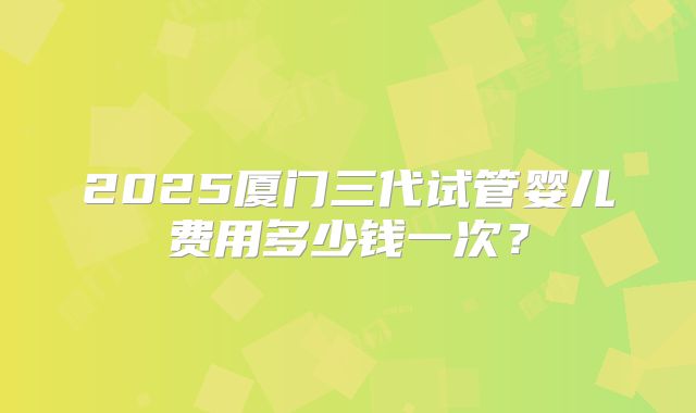 2025厦门三代试管婴儿费用多少钱一次?