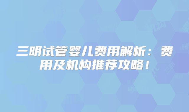 三明试管婴儿费用解析:费用及机构推荐攻略!