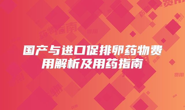 国产与进口促排卵药物费用解析及用药指南