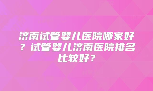济南试管婴儿医院哪家好？试管婴儿济南医院排名比较好？