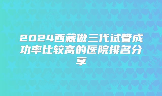 2024西藏做三代试管成功率比较高的医院排名分享