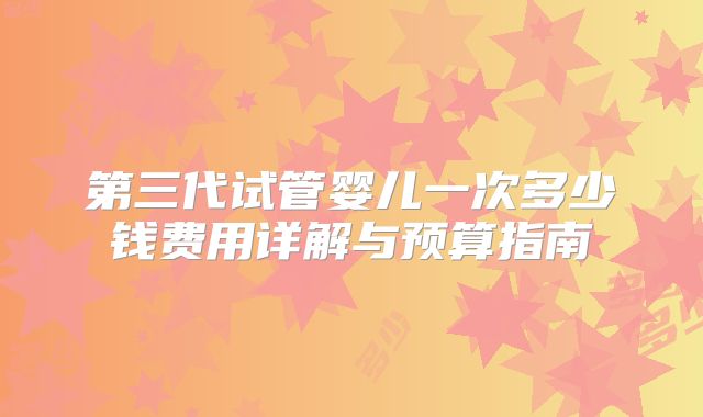 第三代试管婴儿一次多少钱费用详解与预算指南