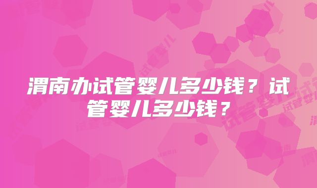 渭南办试管婴儿多少钱？试管婴儿多少钱？