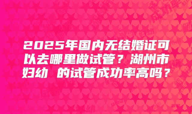 2025年国内无结婚证可以去哪里做试管?湖州市妇幼 的试管成功率高吗?