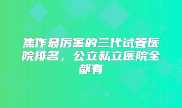 焦作最厉害的三代试管医院排名，公立私立医院全都有
