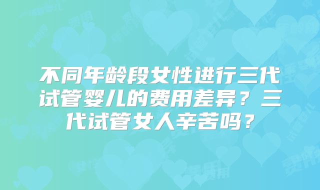 不同年龄段女性进行三代试管婴儿的费用差异？三代试管女人辛苦吗？