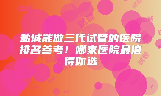 盐城能做三代试管的医院排名参考！哪家医院最值得你选