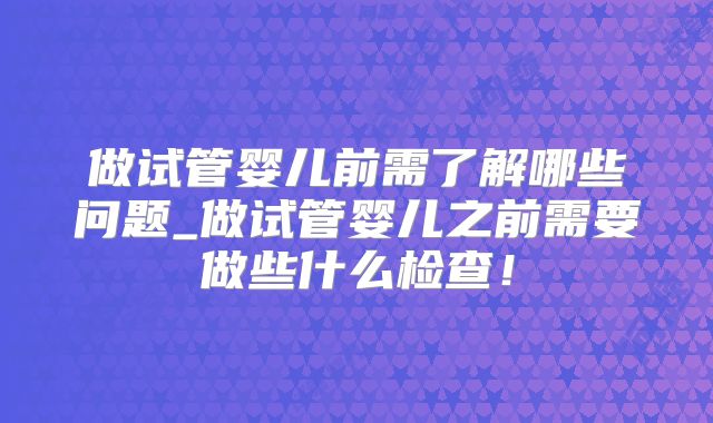 做试管婴儿前需了解哪些问题_做试管婴儿之前需要做些什么检查！