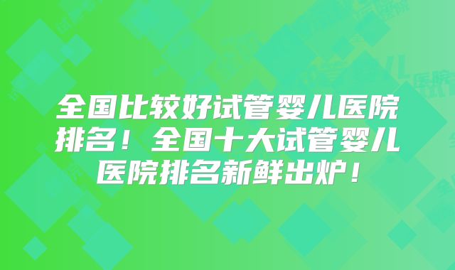 全国比较好试管婴儿医院排名！全国十大试管婴儿医院排名新鲜出炉！