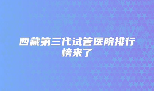西藏第三代试管医院排行榜来了