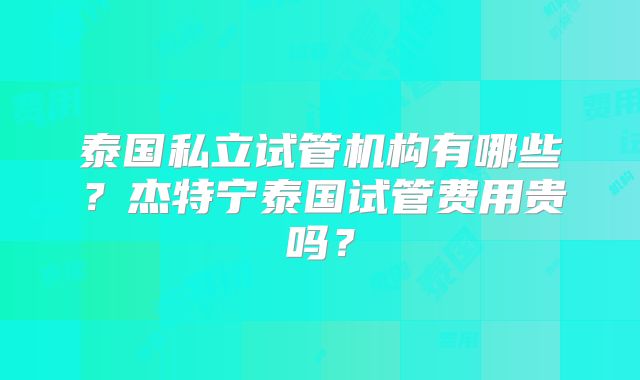 泰国私立试管机构有哪些？杰特宁泰国试管费用贵吗？