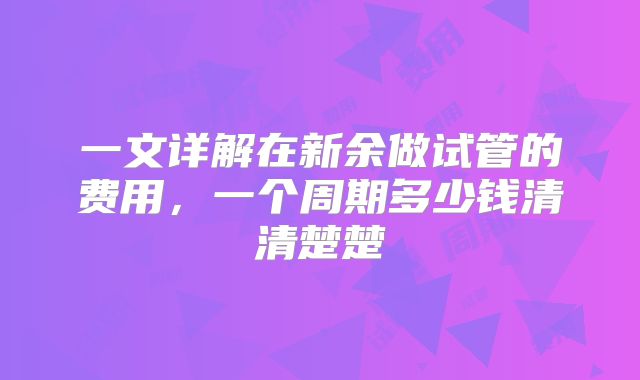 一文详解在新余做试管的费用,一个周期多少钱清清楚楚