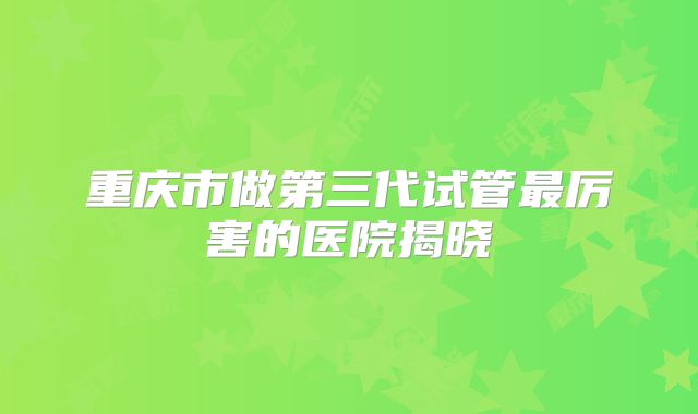 重庆市做第三代试管最厉害的医院揭晓