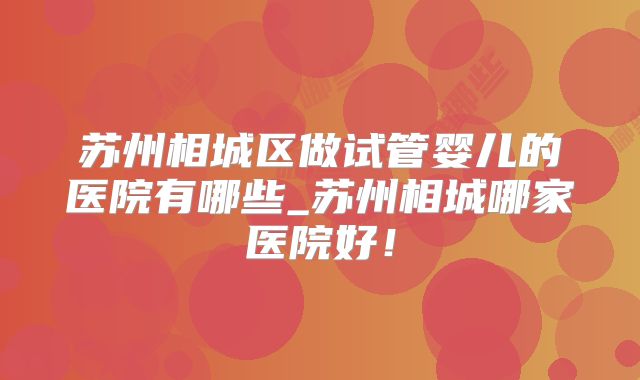 苏州相城区做试管婴儿的医院有哪些_苏州相城哪家医院好！