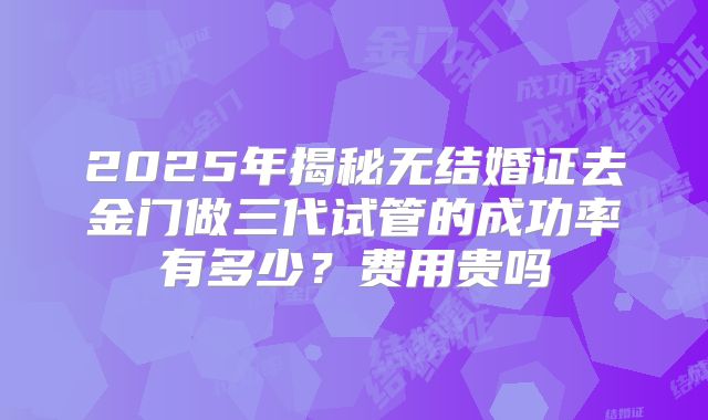 2025年揭秘无结婚证去金门做三代试管的成功率有多少？费用贵吗