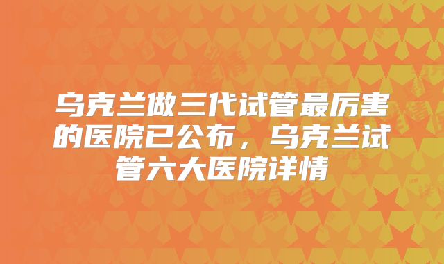 乌克兰做三代试管最厉害的医院已公布，乌克兰试管六大医院详情