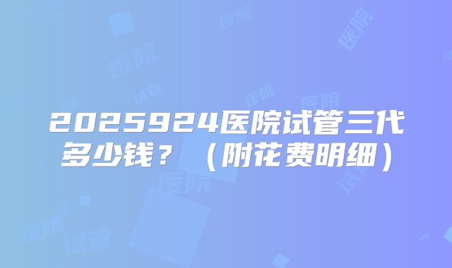 2025924医院试管三代多少钱?(附花费明细)