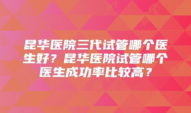 昆华医院三代试管哪个医生好?昆华医院试管哪个医生成功率比较高?