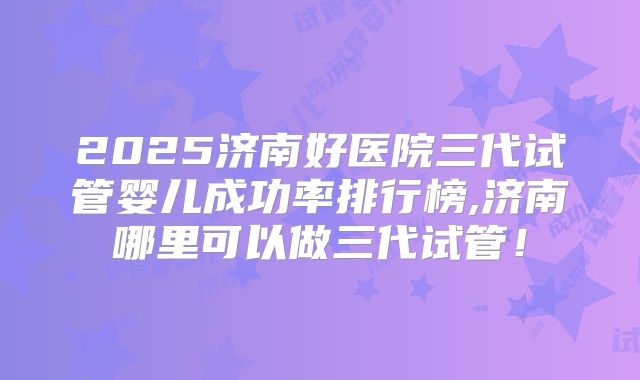 2025济南好医院三代试管婴儿成功率排行榜,济南哪里可以做三代试管!