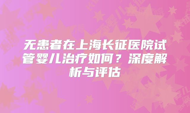 无患者在上海长征医院试管婴儿治疗如何?深度解析与评估
