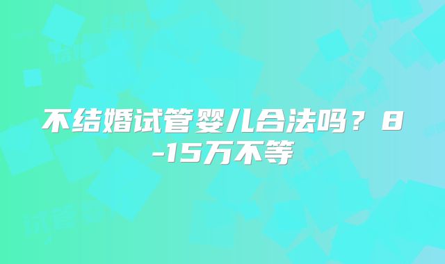不结婚试管婴儿合法吗？8-15万不等