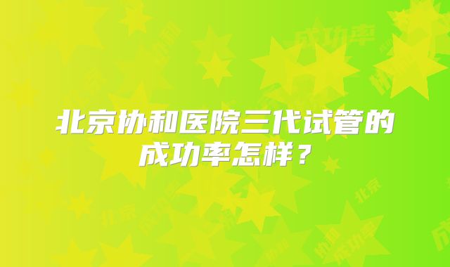 北京协和医院三代试管的成功率怎样?