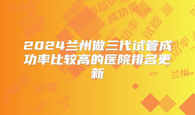 2024兰州做三代试管成功率比较高的医院排名更新