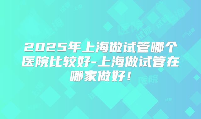 2025年上海做试管哪个医院比较好-上海做试管在哪家做好！