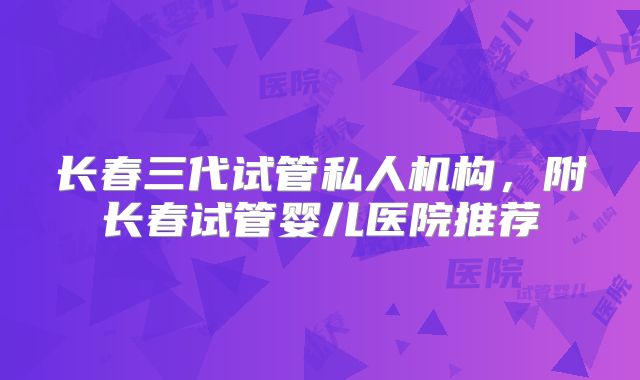 长春三代试管私人机构，附长春试管婴儿医院推荐