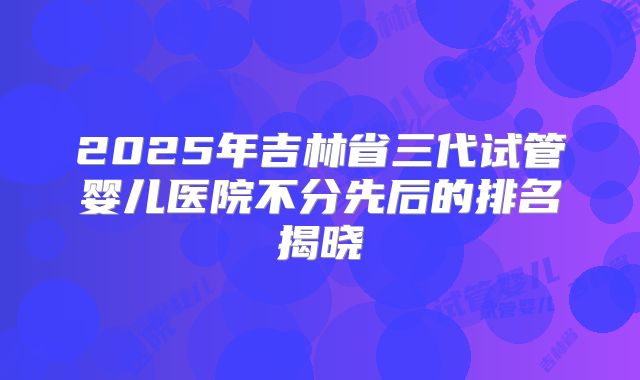 2025年吉林省三代试管婴儿医院不分先后的排名揭晓
