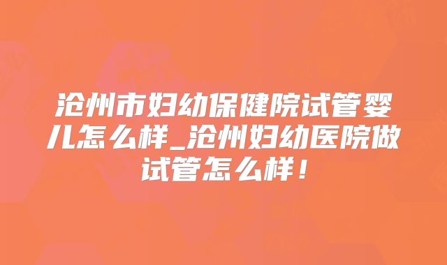 沧州市妇幼保健院试管婴儿怎么样_沧州妇幼医院做试管怎么样！