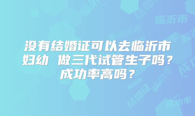 没有结婚证可以去临沂市妇幼 做三代试管生子吗？成功率高吗？
