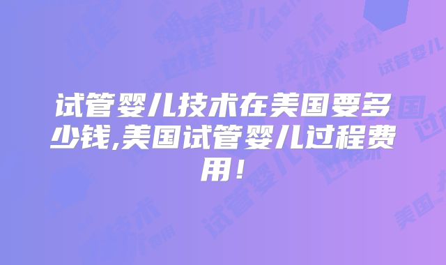 试管婴儿技术在美国要多少钱,美国试管婴儿过程费用!
