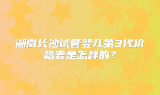 湖南长沙试管婴儿第3代价格表是怎样的?
